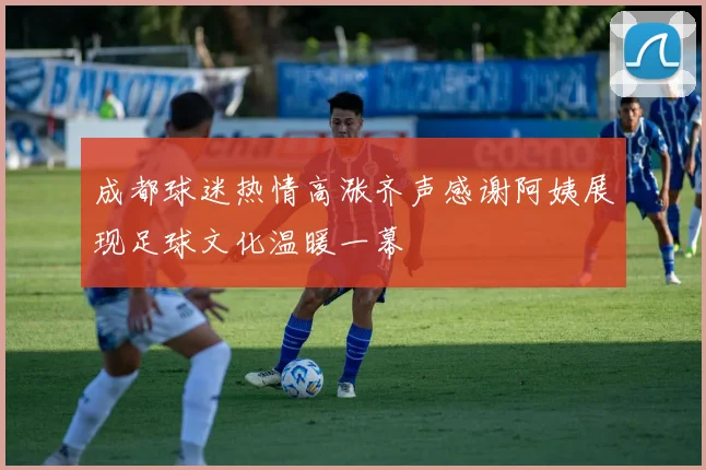 成都球迷热情高涨齐声感谢阿姨展现足球文化温暖一幕
