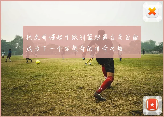 托皮奇崛起于欧洲篮球舞台是否能成为下一个东契奇的传奇之路