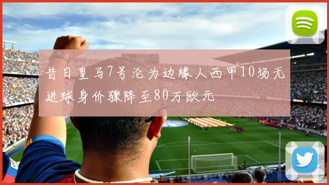 昔日皇马7号沦为边缘人西甲10场无进球身价骤降至80万欧元