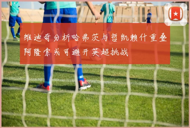 维迪奇分析哈弗茨与哲凯赖什重叠阿隆索或可避开英超挑战