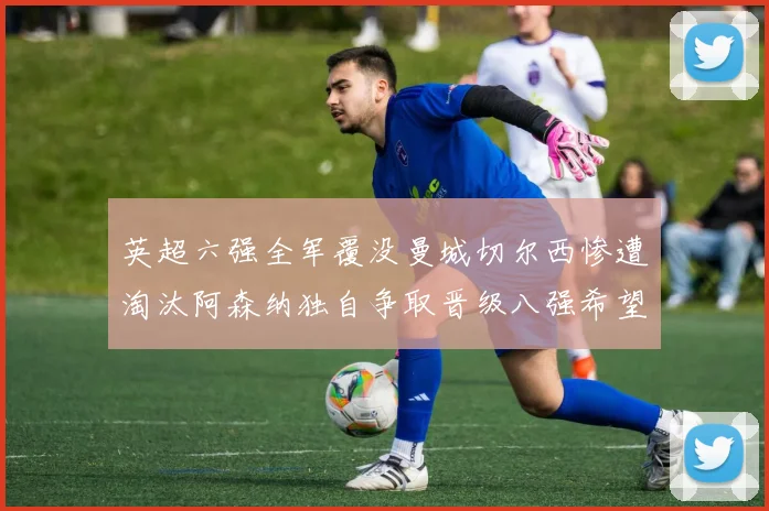 英超六强全军覆没曼城切尔西惨遭淘汰阿森纳独自争取晋级八强希望