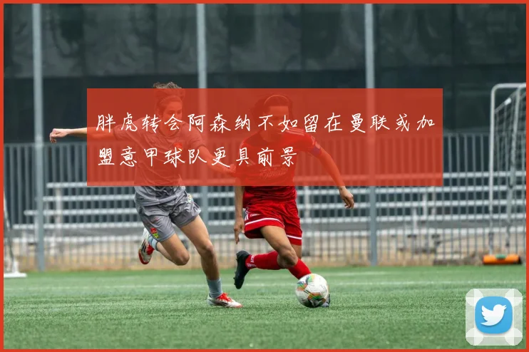 胖虎转会阿森纳不如留在曼联或加盟意甲球队更具前景