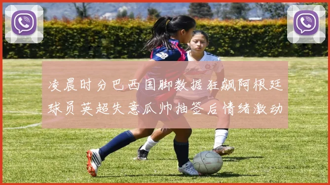 凌晨时分巴西国脚数据狂飙阿根廷球员英超失意瓜帅抽签后情绪激动