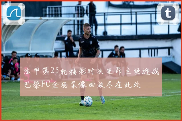 法甲第25轮精彩对决里昂主场迎战巴黎FC全场录像回放尽在此处